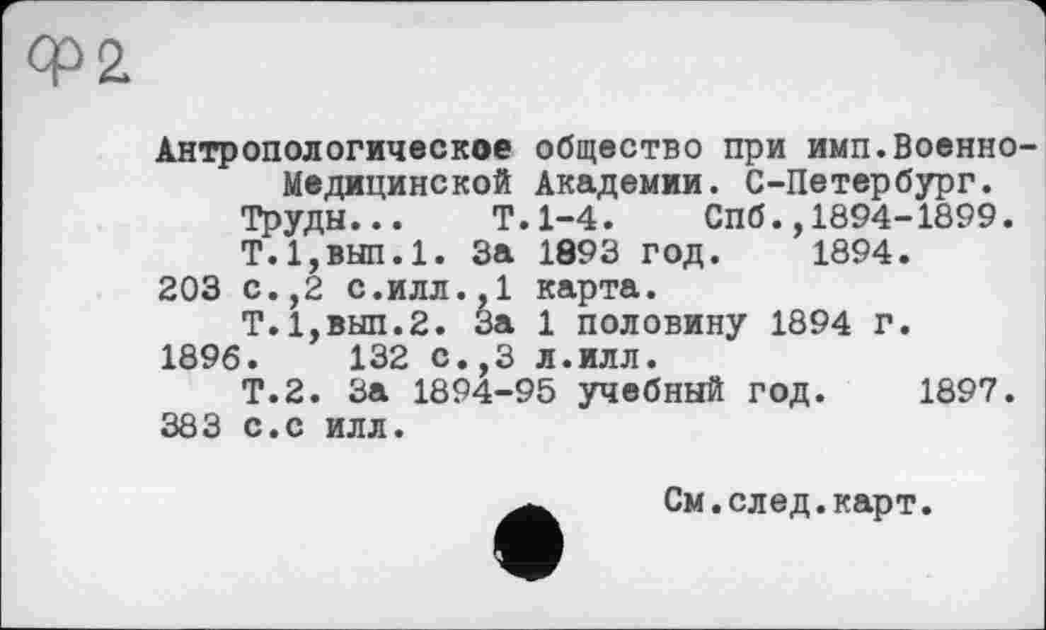 ﻿Ф2
Антропологическое общество при имп.Военно-Медицинской Академии. С-Петербург.
Труды... Т.1-4. СПб.,1894-1899.
Т.1,вып.1. За 1893 год. 1894.
203 с.,2 с.илл.,1 карта.
Т.1,вып.2. За 1 половину 1894 г.
1896.	132 с.,3 л.илл.
Т.2. За 1894-95 учебный год. 1897.
383 с.с илл.
См.след.карт